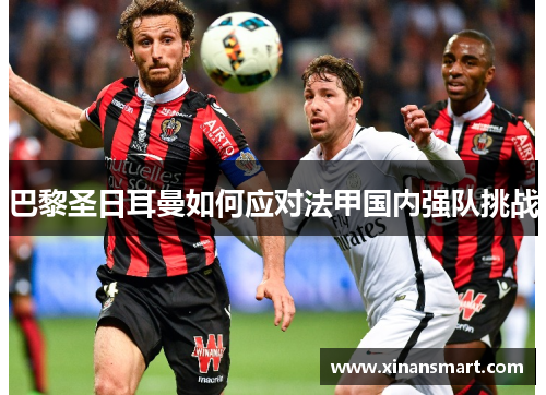 巴黎圣日耳曼如何应对法甲国内强队挑战